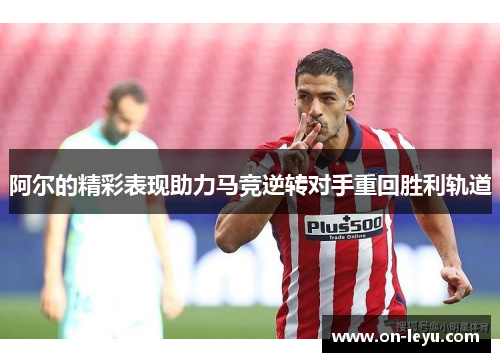 阿尔的精彩表现助力马竞逆转对手重回胜利轨道